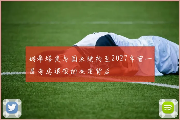 姆希塔良与国米续约至2027年曾一度考虑退役的决定背后