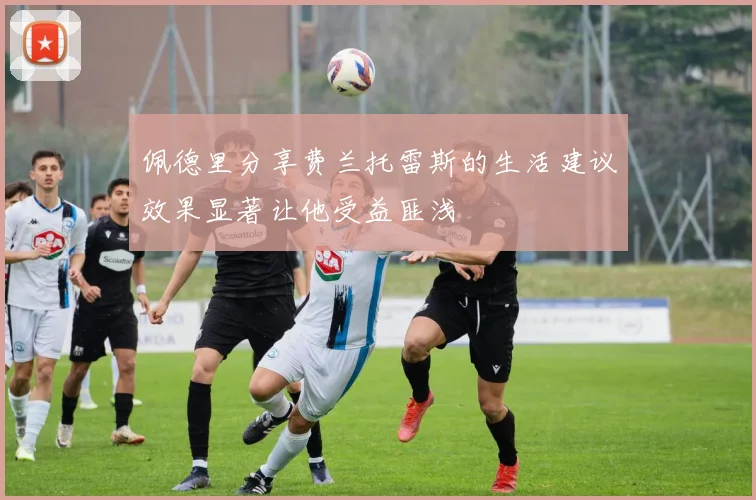佩德里分享费兰托雷斯的生活建议效果显著让他受益匪浅