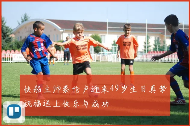 快船主帅泰伦卢迎来49岁生日真挚祝福送上快乐与成功