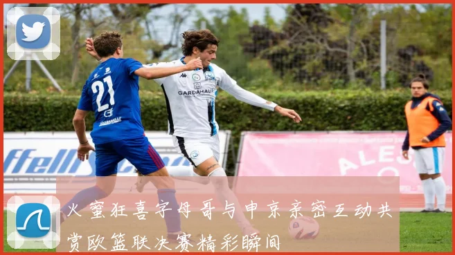 火蜜狂喜字母哥与申京亲密互动共赏欧篮联决赛精彩瞬间