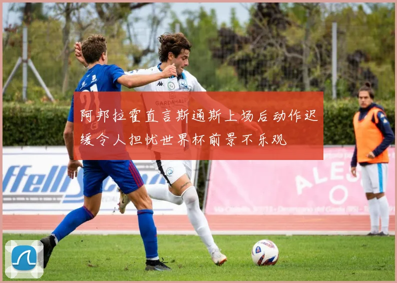 阿邦拉霍直言斯通斯上场后动作迟缓令人担忧世界杯前景不乐观