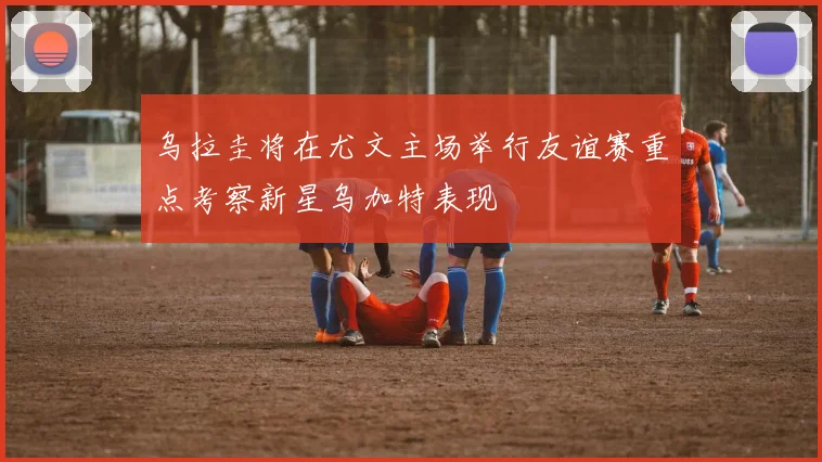乌拉圭将在尤文主场举行友谊赛重点考察新星乌加特表现
