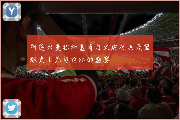 阿德尔曼称约基奇与文班对决是篮球史上无与伦比的盛宴
