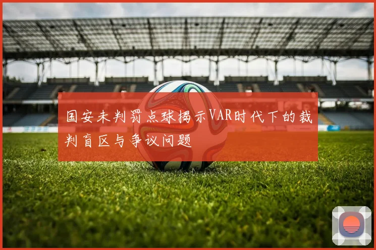 国安未判罚点球揭示VAR时代下的裁判盲区与争议问题