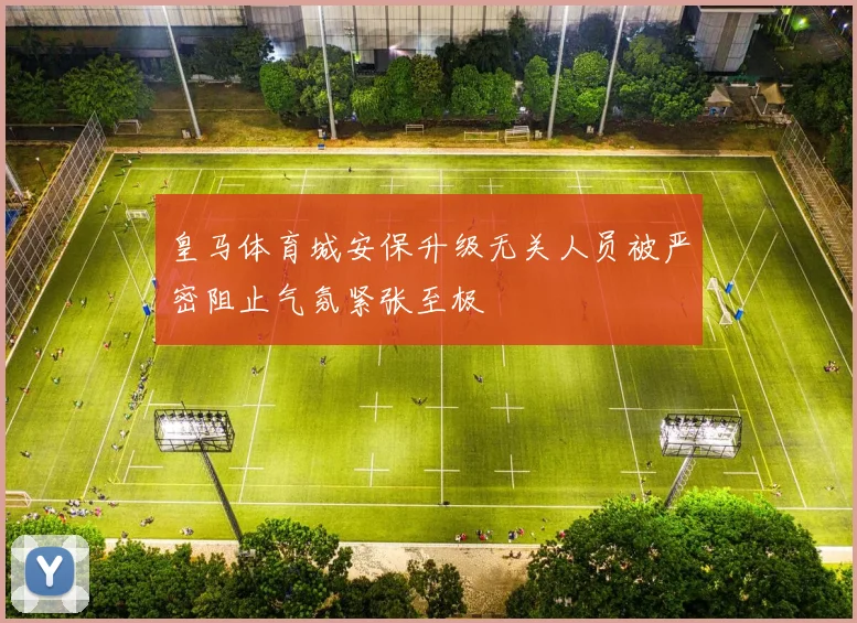 皇马体育城安保升级无关人员被严密阻止气氛紧张至极