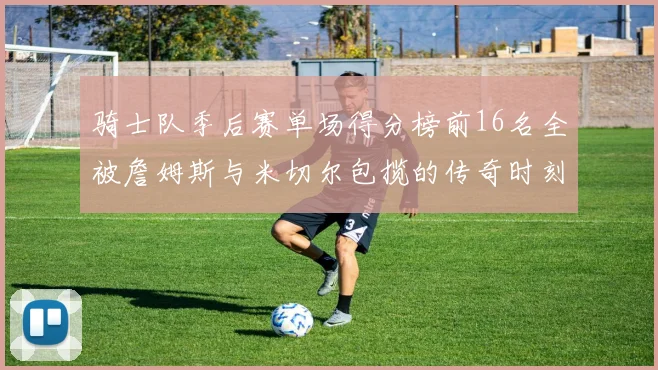 骑士队季后赛单场得分榜前16名全被詹姆斯与米切尔包揽的传奇时刻