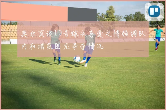 奥尔莫谈10号球衣喜爱之情强调队内和谐氛围无争夺情况
